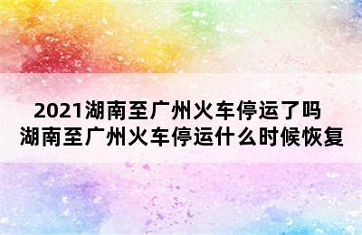 2021湖南至广州火车停运了吗 湖南至广州火车停运什么时候恢复